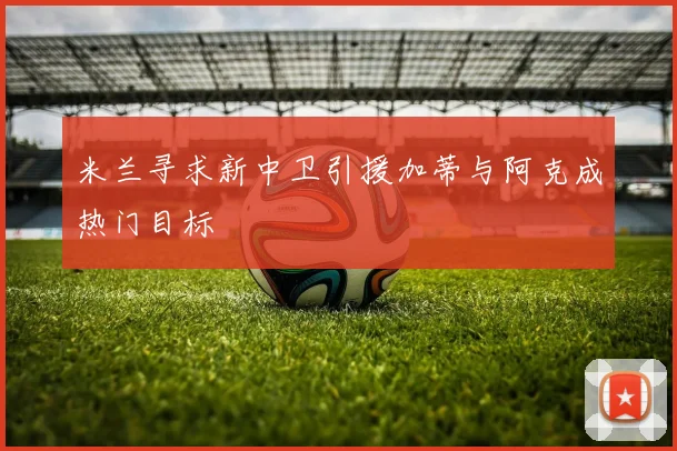 米兰寻求新中卫引援加蒂与阿克成热门目标