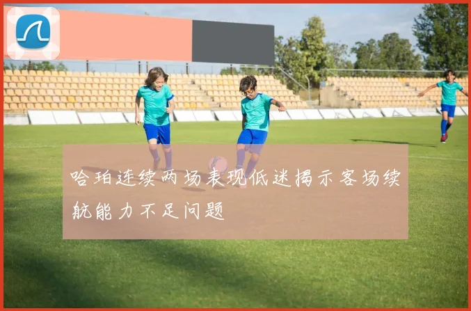 哈珀连续两场表现低迷揭示客场续航能力不足问题